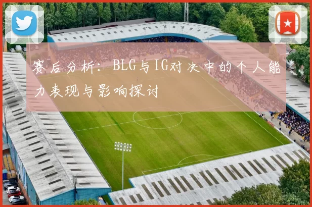 赛后分析:BLG与IG对决中的个人能力表现与影响探讨