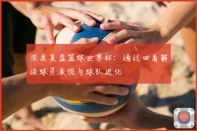 深度复盘篮球世界杯：通过回看解读球员表现与球队进化
