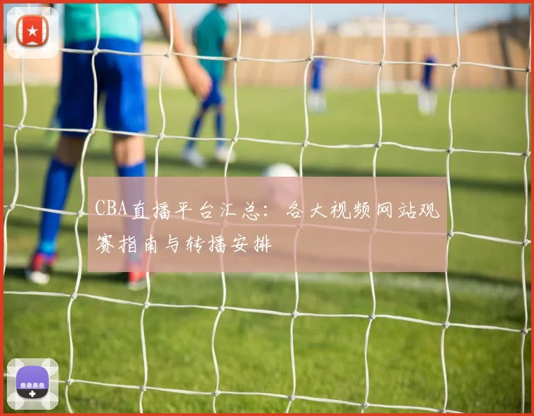 CBA直播平台汇总：各大视频网站观赛指南与转播安排