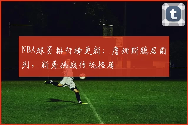 NBA球员排行榜更新:詹姆斯稳居前列,新秀挑战传统格局