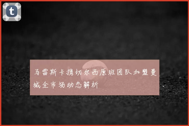 马雷斯卡携切尔西原班团队加盟曼城全市场动态解析