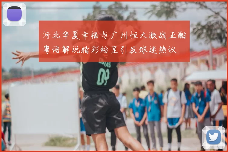 河北华夏幸福与广州恒大激战正酣粤语解说精彩纷呈引发球迷热议