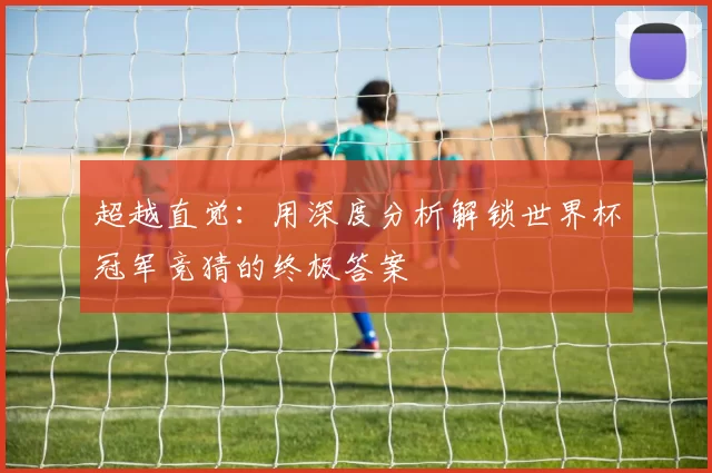 超越直觉：用深度分析解锁世界杯冠军竞猜的终极答案