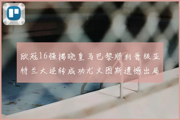 欧冠16强揭晓皇马巴黎顺利晋级亚特兰大逆转成功尤文图斯遗憾出局